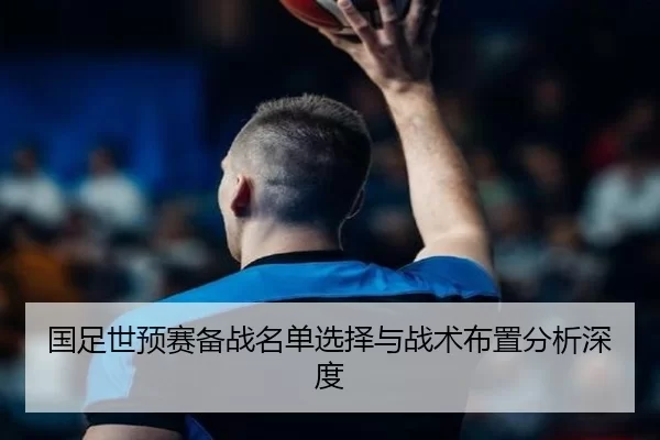 国足世预赛备战名单选择与战术布置分析深度