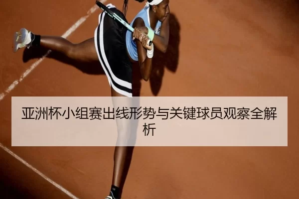 亚洲杯小组赛出线形势与关键球员观察全解析
