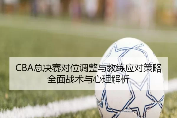 CBA总决赛对位调整与教练应对策略全面战术与心理解析